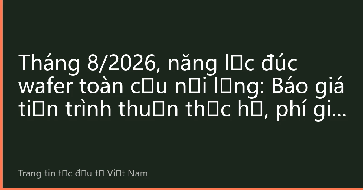 Tháng 8/2026, năng lực đúc wafer toàn cầu nới lỏng: Báo giá tiến trình thuần thục hạ, phí gia tăng tiến trình tiên tiến tiếp tục mở rộng