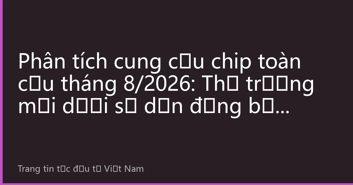 Phân tích cung cầu chip toàn cầu tháng 8/2026: Thị trường mới dưới sự dẫn động bởi động lực kép AI và điện tử ô tô