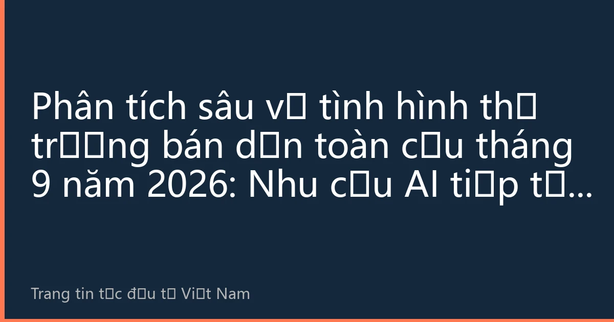 Phân tích sâu về tình hình thị trường bán dẫn toàn cầu tháng 9 năm 2026: Nhu cầu AI tiếp tục bùng nổ, chuỗi cung ứng bán dẫn Việt Nam đón thời kỳ phát triển vàng